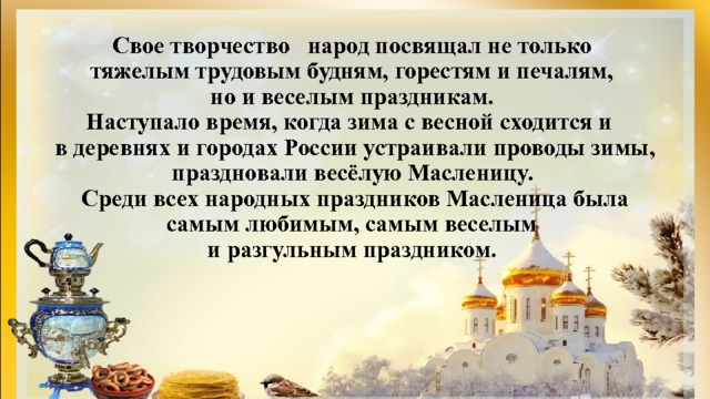 Свое творчество народ посвящал не только  тяжелым трудовым будням, горестям и печалям,  но и веселым праздникам.  Наступало время, когда зима с весной сходится и  в деревнях и городах России устраивали проводы зимы, праздновали весёлую Масленицу.  Среди всех народных праздников Масленица была самым любимым, самым веселым  и разгульным праздником. 