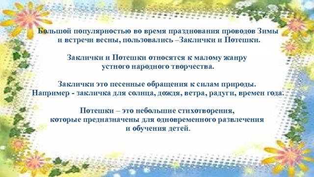 Большой популярностью во время празднования проводов Зимы  и встречи весны, пользовались –Заклички и Потешки.   Заклички и Потешки относятся к малому жанру  устного народного творчества.     Заклички это песенные обращения к силам природы.  Например - закличка для солнца, дождя, ветра, радуги, времен года.   Потешки – это небольшие стихотворения,  которые предназначены для одновременного развлечения  и обучения детей .   