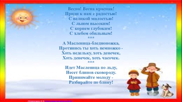    Весна! Весна красная!  Приди к нам с радостью!  С великой милостью!  С льном высоким!  С корнем глубоким!  С хлебом обильным!  ***  А Масленица-бледноножка,  Протянись ты хоть немножко -  Хоть недельку, хоть денечек,  Хоть денечек, хоть часочек.  ***  Идет Масленица по льду,  Несет блинов сковороду.  Принимайте молоду -  Разбирайте по блину!       