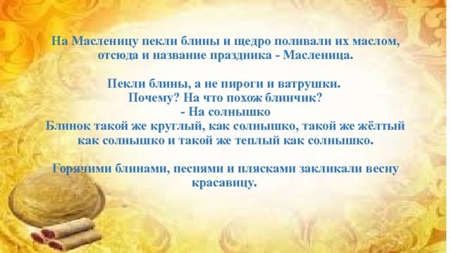 На Масленицу пекли блины и щедро поливали их маслом, отсюда и название праздника - Масленица.    Пекли блины, а не пироги и ватрушки.  Почему? На что похож блинчик?  - На солнышко  Блинок такой же круглый, как солнышко, такой же жёлтый как солнышко и такой же теплый как солнышко.    Горячими блинами, песнями и плясками закликали весну красавицу.   