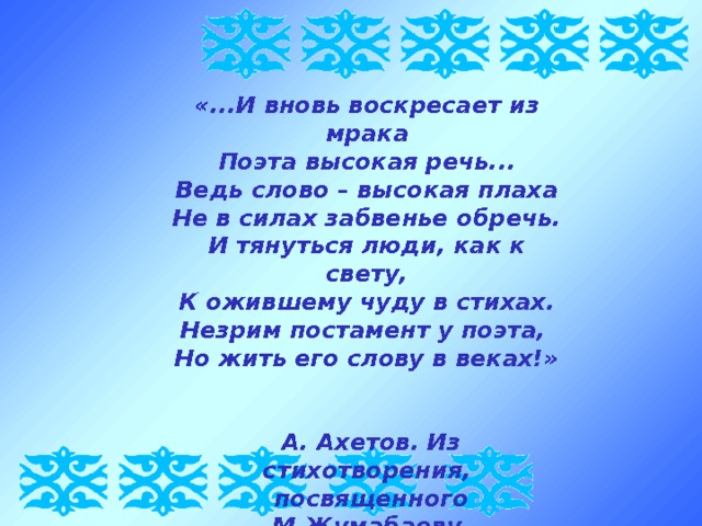 «...И вновь воскресает из мрака Поэта высокая речь... Ведь слово – высокая плаха Не в силах забвенье обречь. И тянуться люди, как к свету, К ожившему чуду в стихах. Незрим постамент у поэта, Но жить его слову в веках!»    А. Ахетов. Из стихотворения,  посвященного М.Жумабаеву 