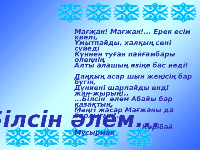 Мағжан! Мағжан!... Ерек есім киелі, Ұмытпайды, халқың сені сүйеді Күннен туған пайғамбары өлеңнің Алты алашың өзіңе бас иеді!  Даңқың асар шын жеңісің бар бүгін, Дүниені шарлайды енді жан-жырың!.. ...Білсін әлем Абайы бар қазақтың, Мәңгі жасар Мағжаны да барлығын!..   Кәрібай Мұсырман Білсін әлем... 