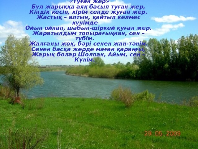  «Туған жер» Бүл жарыққа аяқ басып туған жер, Кіндік кесіп, кірім сенде жуған жер. Жастық – алтын, қайтып келмес күнімде Ойын ойнап, шабын-шіркей қуған жер. Жаратылдым топырағыңнан, сен – түбім. Жалғаны жоқ, бәрі сенен жан-тәнім. Сенен басқа жерде маған қараңғы, Жарық болар Шолпан, Айым, сен – Күнім. 