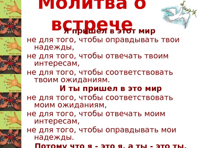 Молитва о встрече Я пришел в этот мир не для того, чтобы оправдывать твои надежды, не для того, чтобы отвечать твоим интересам, не для того, чтобы соответствовать твоим ожиданиям. И ты пришел в это мир не для того, чтобы соответствовать моим ожиданиям, не для того, чтобы отвечать моим интересам, не для того, чтобы оправдывать мои надежды. Потому что я - это я, а ты - это ты. Но если мы встретились и поняли друг друга - то это прекрасно! А если нет - ну что ж, ничего не поделаешь. 