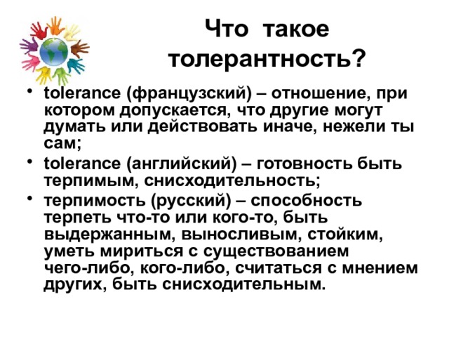 Что такое толерантность? tolerance (французский) – отношение, при котором допускается, что другие могут думать или действовать иначе, нежели ты сам; tolerance (английский) – готовность быть терпимым, снисходительность; терпимость (русский) – способность терпеть что-то или кого-то, быть выдержанным, выносливым, стойким, уметь мириться с существованием чего-либо, кого-либо, считаться с мнением других, быть снисходительным. 