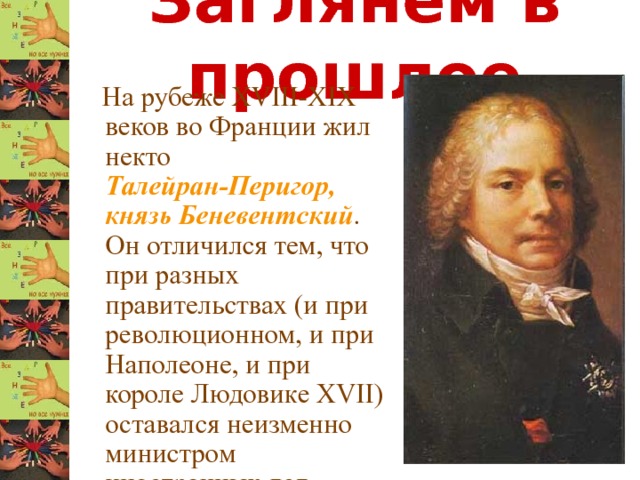 Заглянем в прошлое  На рубеже XVIII-XIX веков во Франции жил некто Талейран-Перигор, князь Беневентский . Он отличился тем, что при разных правительствах (и при революционном, и при Наполеоне, и при короле Людовике XVII) оставался неизменно министром иностранных дел. 