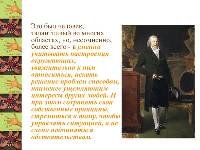  Это был человек, талантливый во многих областях, но, несомненно, более всего - в умении учитывать настроения окружающих, уважительно к ним относиться, искать решение проблем способом, наименее ущемляющим интересы других людей. И при этом сохранять свои собственные принципы, стремиться к тому, чтобы управлять ситуацией, а не слепо подчиняться обстоятельствам. 