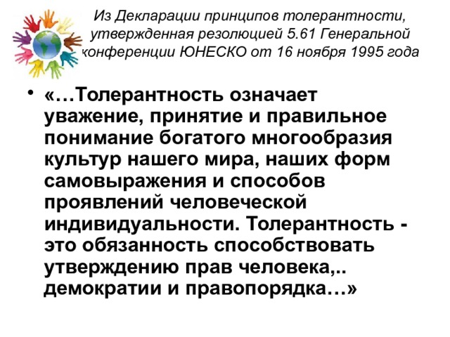 Из Декларации принципов толерантности, утвержденная резолюцией 5.61 Генеральной конференции ЮНЕСКО от 16 ноября 1995 года   «…Толерантность означает уважение, принятие и правильное понимание богатого многообразия культур нашего мира, наших форм самовыражения и способов проявлений человеческой индивидуальности. Толерантность - это обязанность способствовать утверждению прав человека,.. демократии и правопорядка…» 