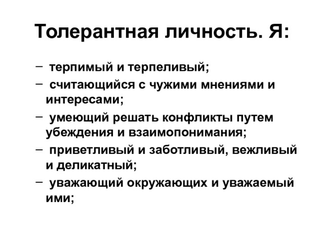 Толерантная личность.  Я:  терпимый и терпеливый;  считающийся с чужими мнениями и интересами;  умеющий решать конфликты путем убеждения и взаимопонимания;  приветливый и заботливый, вежливый и деликатный;  уважающий окружающих и уважаемый ими;  терпимый и терпеливый;  считающийся с чужими мнениями и интересами;  умеющий решать конфликты путем убеждения и взаимопонимания;  приветливый и заботливый, вежливый и деликатный;  уважающий окружающих и уважаемый ими; 