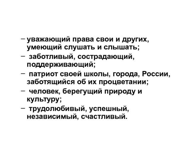 уважающий права свои и других, умеющий слушать и слышать;  заботливый, сострадающий, поддерживающий;  патриот своей школы, города, России, заботящийся об их процветании;  человек, берегущий природу и культуру;  трудолюбивый, успешный, независимый, счастливый. уважающий права свои и других, умеющий слушать и слышать;  заботливый, сострадающий, поддерживающий;  патриот своей школы, города, России, заботящийся об их процветании;  человек, берегущий природу и культуру;  трудолюбивый, успешный, независимый, счастливый. 