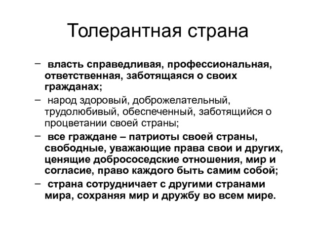 Толерантная страна  власть справедливая, профессиональная, ответственная, заботящаяся о своих гражданах;  народ здоровый, доброжелательный, трудолюбивый, обеспеченный, заботящийся о процветании своей страны;  все граждане – патриоты своей страны, свободные, уважающие права свои и других, ценящие добрососедские отношения, мир и согласие, право каждого быть самим собой;  страна сотрудничает с другими странами мира, сохраняя мир и дружбу во всем мире.  власть справедливая, профессиональная, ответственная, заботящаяся о своих гражданах;  народ здоровый, доброжелательный, трудолюбивый, обеспеченный, заботящийся о процветании своей страны;  все граждане – патриоты своей страны, свободные, уважающие права свои и других, ценящие добрососедские отношения, мир и согласие, право каждого быть самим собой;  страна сотрудничает с другими странами мира, сохраняя мир и дружбу во всем мире. 