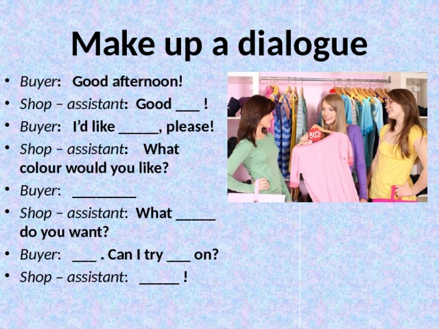 Make up a dialogue Buyer : Good afternoon! Shop – assistant : Good ___ ! Buyer : I’d like _____, please! Shop – assistant : What colour would you like? Buyer : ________ Shop – assistant : What _____ do you want? Buyer : ___ . Can I try ___ on? Shop – assistant : _____ !  