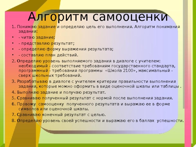 Алгоритм самооценки 1. Понимаю задание и определяю цель его выполнения. Алгоритм понимания задания: - читаю задание; - представляю результат; - определяю форму выражения результата; - составляю план действий. 2. Определяю уровень выполняемого задания в диалоге с учителем: необходимый - соответствие требованиям государственного стандарта, программный - требования программы «Школа 2100», максимальный - сверх школьных требований. 3. Разрабатываю в диалоге с учителем критерии правильности выполнения задания, которые можно оформить в виде оценочной шкалы или таблицы . 4. Выполняю задание и получаю результат. 5. Сравниваю полученный результат с нормой после выполнения задания. 6. Провожу  самооценку  полученного результата и выражаю ее в форме символов или оценочной шкалы. 7. Сравниваю конечный результат с целью. 8. Определяю уровень своей успешности и выражаю его в баллах успешности. 