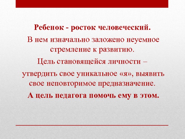  Ребенок - росток человеческий. В нем изначально заложено неуемное стремление к развитию. Цель становящейся личности – утвердить свое уникальное «я», выявить свое неповторимое предназначение. А цель педагога помочь ему в этом.    