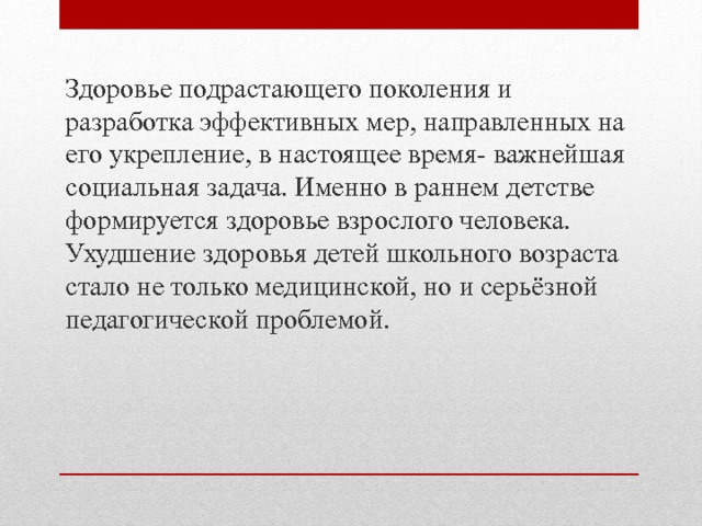 Здоровье подрастающего поколения и разработка эффективных мер, направленных на его укрепление, в настоящее время- важнейшая социальная задача. Именно в раннем детстве формируется здоровье взрослого человека. Ухудшение здоровья детей школьного возраста стало не только медицинской, но и серьёзной педагогической проблемой. 