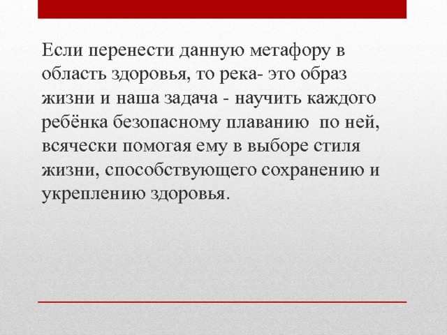 Если перенести данную метафору в область здоровья, то река- это образ жизни и наша задача - научить каждого ребёнка безопасному плаванию по ней, всячески помогая ему в выборе стиля жизни, способствующего сохранению и укреплению здоровья. 