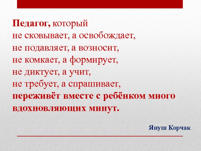 Педагог, который  не сковывает, а освобождает,  не подавляет, а возносит,  не комкает, а формирует,  не диктует, а учит,  не требует, а спрашивает,  переживёт вместе с ребёнком много вдохновляющих минут. Януш Корчак  