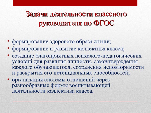 Задачи деятельности классного  руководителя по ФГОС формирование здорового образа жизни; формирование и развитие коллектива класса; создание благоприятных психолого-педагогических условий для развития личности, самоутверждения каждого обучающегося, сохранения неповторимости и раскрытия его потенциальных способностей; организация системы отношений через разнообразные формы воспитывающей деятельности коллектива класса.  