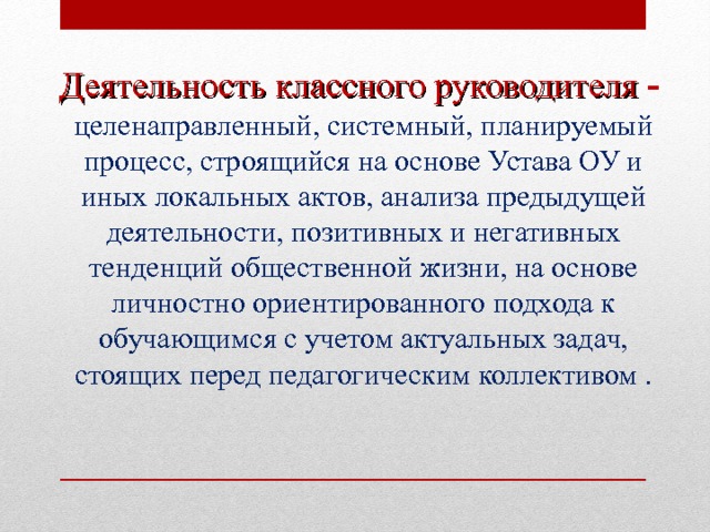  Деятельность классного руководителя  -  целенаправленный, системный, планируемый процесс, строящийся на основе Устава ОУ и иных локальных актов, анализа предыдущей деятельности, позитивных и негативных тенденций общественной жизни, на основе личностно ориентированного подхода к обучающимся с учетом актуальных задач, стоящих перед педагогическим коллективом .  