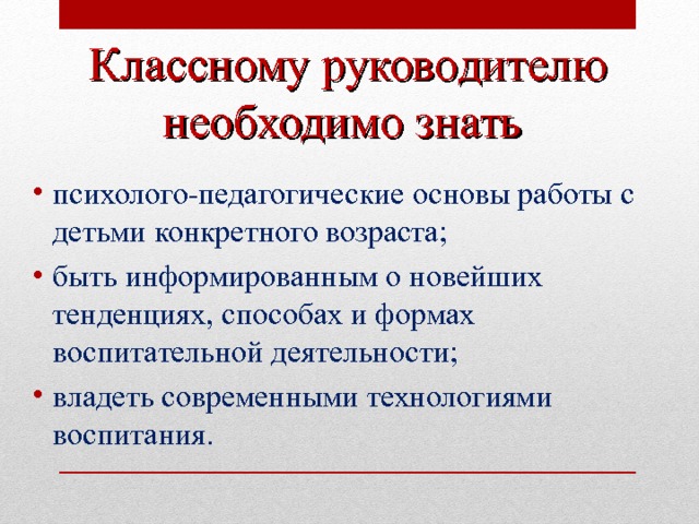 Классному руководителю необходимо знать  психолого-педагогические основы работы с детьми конкретного возраста; быть информированным о новейших тенденциях, способах и формах воспитательной деятельности; владеть современными технологиями воспитания.  