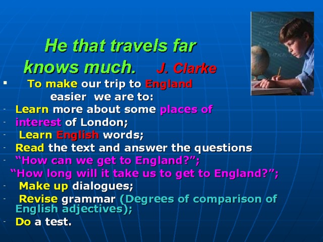 He that travels far  knows much. J. Clarke     To make our trip to England  easier we are to: Learn more about some places of interest of London;  Learn  English words; Read the text and answer the questions “ How can we get to England?”; “ How long will it take us to get to England?”;  Make up  dialogues;  Revise grammar (Degrees of comparison of English adjectives); Do  a test. 