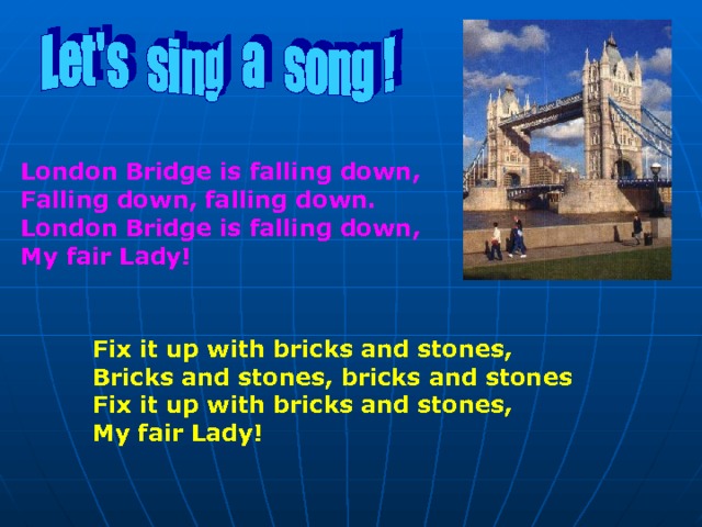 London Bridge is falling down, Falling down, falling down. London Bridge is falling down, My fair Lady! Fix it up with bricks and stones, Bricks and stones, bricks and stones Fix it up with bricks and stones, My fair Lady!  