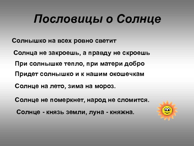 Пословицы о Солнце Солнышко на всех ровно светит Солнца не закроешь, а правду не скроешь При солнышке тепло, при матери добро Придет солнышко и к нашим окошечкам Солнце на лето, зима на мороз.    Солнце не померкнет, народ не сломится.    Солнце - князь земли, луна - княжна. 