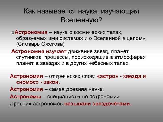 Как называется наука, изучающая Вселенную?  « Астрономия – наука о космических телах, образуемых ими системах и о Вселенной в целом». (Словарь Ожегова )  Астрономия изучает движение звезд, планет, спутников, процессы, происходящие в атмосферах планет, в звездах и в других небесных телах. Астрономия – от греческих слов: «астро» - звезда и «номос» - закон. Астрономия – самая древняя наука. Астрономы – специалисты по астрономии. Древних астрономов называли звездочётами.  