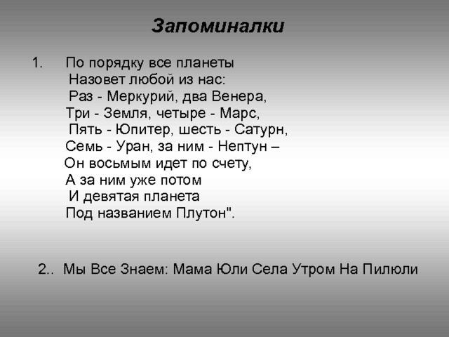 Запоминалки   По порядку все планеты  Назовет любой из нас:  Раз - Меркурий, два Венера,  Три - Земля, четыре - Марс,  Пять - Юпитер, шесть - Сатурн,  Семь - Уран, за ним - Нептун –  Он восьмым идет по счету,  А за ним уже потом  И девятая планета  Под названием Плутон