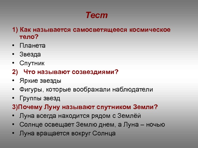 Тест  1) Как называется самосветящееся космическое тело? Планета Звезда Спутник 2) Что называют созвездиями? Яркие звезды Фигуры, которые воображали наблюдатели Группы звезд 3)Почему Луну называют спутником Земли? Луна всегда находится рядом с Землёй Солнце освещает Землю днем, а Луна – ночью Луна вращается вокруг Солнца  