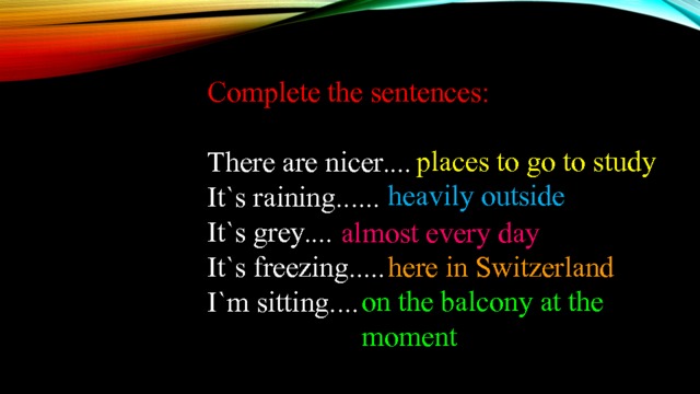 Complete the sentences:   There are nicer.... It`s raining...... It`s grey.... It`s freezing..... I`m sitting.... places to go to study heavily outside almost every day here in Switzerland on the balcony at the moment 