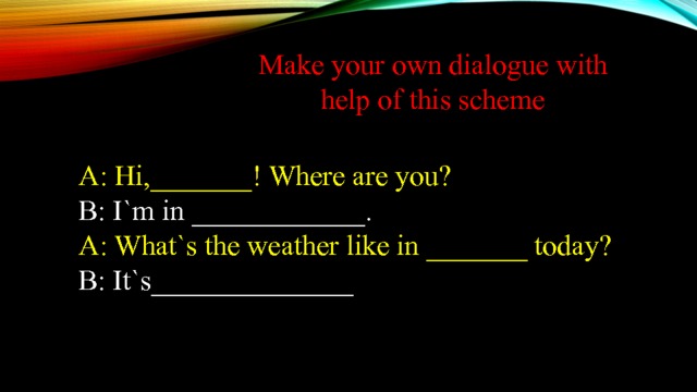 Make your own dialogue with help of this scheme A: Hi,_______! Where are you? B: I`m in ____________. A: What`s the weather like in _______ today? B: It`s______________ 