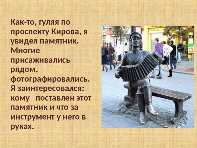 Как-то, гуляя по проспекту Кирова, я увидел памятник. Многие присаживались рядом, фотографировались. Я заинтересовался: кому поставлен этот памятник и что за инструмент у него в руках. 