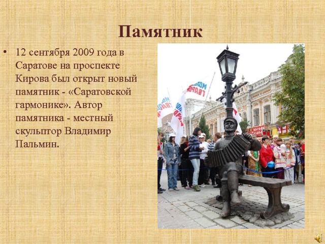 Памятник 12 сентября 2009 года в Саратове на проспекте Кирова был открыт новый памятник - «Саратовской гармонике». Автор памятника - местный скульптор Владимир Пальмин. 