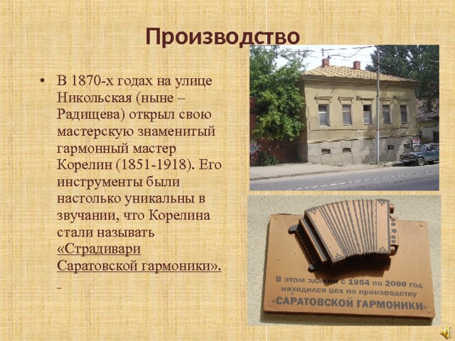 Производство В 1870-х годах на улице Никольская (ныне – Радищева) открыл свою мастерскую знаменитый гармонный мастер Корелин (1851-1918). Его инструменты были настолько уникальны в звучании, что Корелина стали называть «Страдивари Саратовской гармоники».  