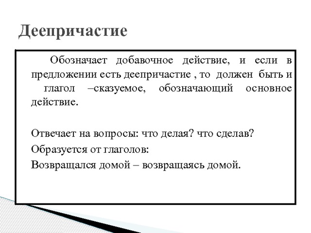 Деепричастие  Обозначает добавочное действие, и если в предложении есть деепричастие , то должен быть и глагол –сказуемое, обозначающий основное действие.  Отвечает на вопросы: что делая? что сделав?  Образуется от глаголов:  Возвращался домой – возвращаясь домой. 