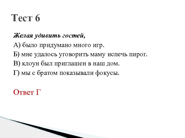 Тест 6 Желая удивить гостей, А) было придумано много игр. Б) мне удалось уговорить маму испечь пирог. В) клоун был приглашен в наш дом. Г) мы с братом показывали фокусы. Ответ Г 