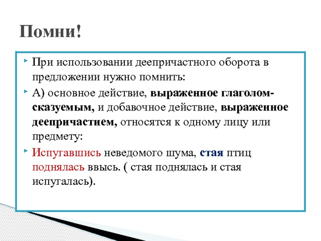 Помни! При использовании деепричастного оборота в предложении нужно помнить: А) основное действие, выраженное глаголом- сказуемым, и добавочное действие, выраженное деепричастием, относятся к одному лицу или предмету: Испугавшись неведомого шума, стая птиц поднялась ввысь. ( стая поднялась и стая испугалась). 