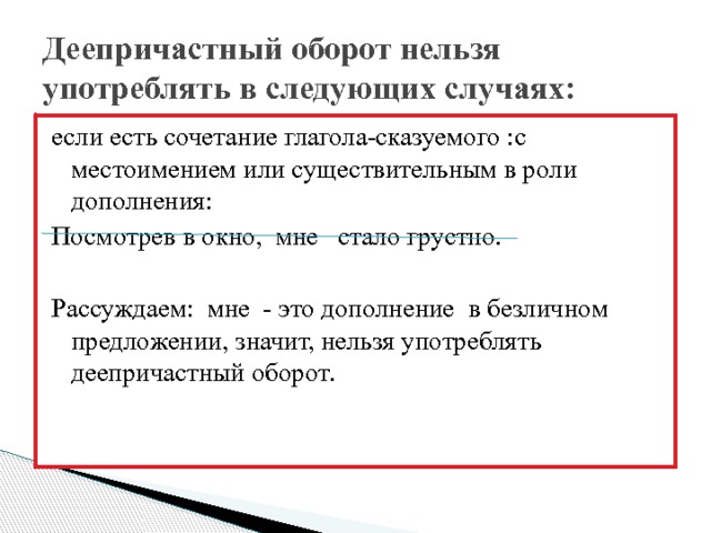 Деепричастный оборот нельзя употреблять в следующих случаях: если есть сочетание глагола-сказуемого :с местоимением или существительным в роли дополнения: Посмотрев в окно, мне стало грустно. Рассуждаем: мне - это дополнение в безличном предложении, значит, нельзя употреблять деепричастный оборот. 