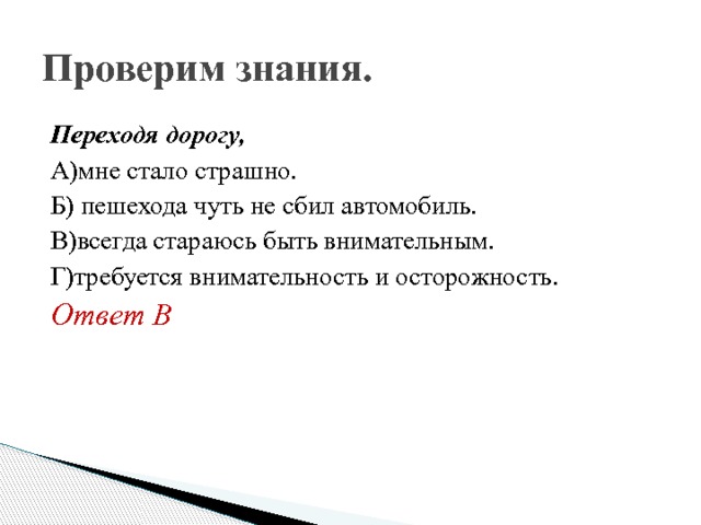 Проверим знания. Переходя дорогу, А)мне стало страшно. Б) пешехода чуть не сбил автомобиль. В)всегда стараюсь быть внимательным. Г)требуется внимательность и осторожность. Ответ В 