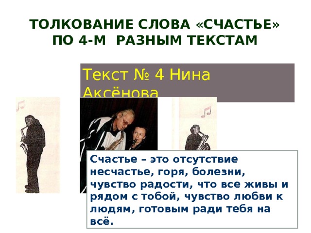 Толкование слова «СЧАСТЬЕ» по 4-м разным текстам Текст № 4 Нина Аксёнова Счастье – это отсутствие несчастье, горя, болезни, чувство радости, что все живы и рядом с тобой, чувство любви к людям, готовым ради тебя на всё. 