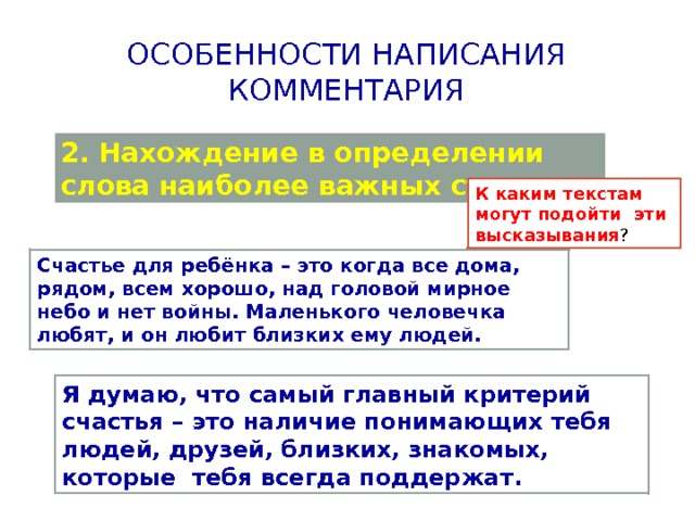 Особенности написания комментария 2. Нахождение в определении слова наиболее важных сторон; К каким текстам могут подойти эти высказывания ? Счастье для ребёнка – это когда все дома, рядом, всем хорошо, над головой мирное небо и нет войны. Маленького человечка любят, и он любит близких ему людей. Я думаю, что самый главный критерий счастья – это наличие понимающих тебя людей, друзей, близких, знакомых, которые тебя всегда поддержат. 