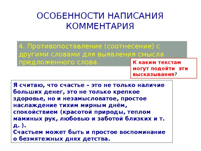 Особенности написания комментария 4. Противопоставление (соотнесение) с другими словами для выявления смысла предложенного слова. К каким текстам могут подойти эти высказывания ? Я считаю, что счастье – это не только наличие больших денег, это не только крепкое здоровье, но и незамысловатое, простое наслаждение тихим мирным днём, спокойствием (красотой природы, теплом маминых рук, любовью и заботой близких и т. д. ). Счастьем может быть и простое воспоминание о безмятежных днях детства. 