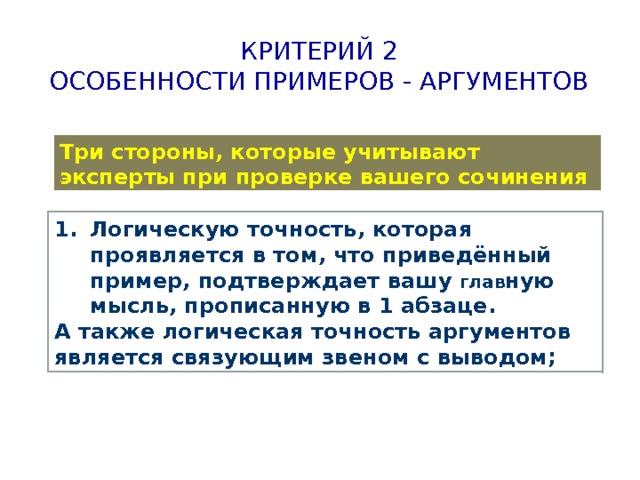 Критерий 2  Особенности примеров - аргументов Три стороны, которые учитывают эксперты при проверке вашего сочинения Логическую точность, которая проявляется в том, что приведённый пример, подтверждает вашу глав ную мысль, прописанную в 1 абзаце. А также логическая точность аргументов является связующим звеном с выводом; 