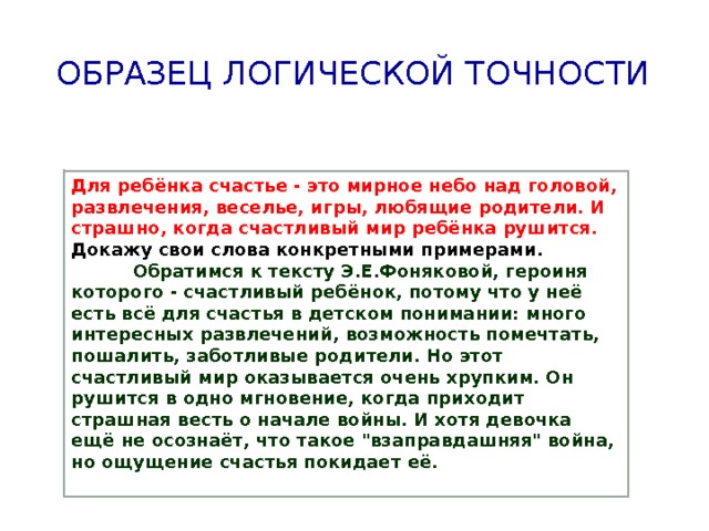 Образец логической точности Для ребёнка счастье - это мирное небо над головой, развлечения, веселье, игры, любящие родители. И страшно, когда счастливый мир ребёнка рушится. Докажу свои слова конкретными примерами.           Обратимся к тексту Э.Е.Фоняковой, героиня которого - счастливый ребёнок, потому что у неё есть всё для счастья в детском понимании: много интересных развлечений, возможность помечтать, пошалить, заботливые родители. Но этот счастливый мир оказывается очень хрупким. Он рушится в одно мгновение, когда приходит страшная весть о начале войны. И хотя девочка ещё не осознаёт, что такое 