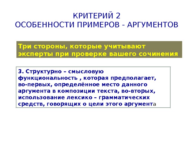 Критерий 2  Особенности примеров - аргументов Три стороны, которые учитывают эксперты при проверке вашего сочинения 3. Структурно – смысловую функциональность , которая предполагает, во-первых, определённое место данного аргумента в композиции текста, во-вторых, использование лексико – грамматических средств, говорящих о цели этого аргумент а 