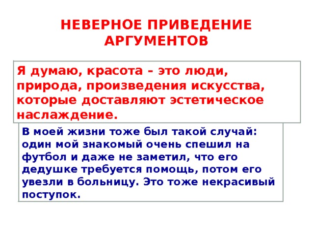 НЕВЕРНОЕ приведение аргументов Я думаю, красота – это люди, природа, произведения искусства, которые доставляют эстетическое наслаждение. В моей жизни тоже был такой случай: один мой знакомый очень спешил на футбол и даже не заметил, что его дедушке требуется помощь, потом его увезли в больницу. Это тоже некрасивый поступок. 