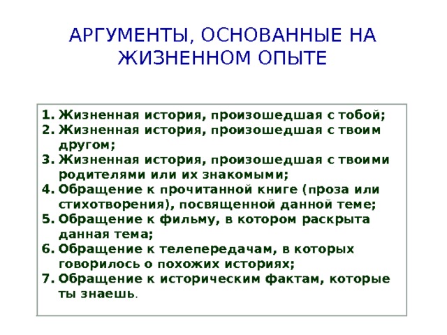 Аргументы, основанные на жизненном опыте Жизненная история, произошедшая с тобой; Жизненная история, произошедшая с твоим другом; Жизненная история, произошедшая с твоими родителями или их знакомыми; Обращение к прочитанной книге (проза или стихотворения), посвященной данной теме; Обращение к фильму, в котором раскрыта данная тема; Обращение к телепередачам, в которых говорилось о похожих историях; Обращение к  историческим фактам, которые ты знаешь . 