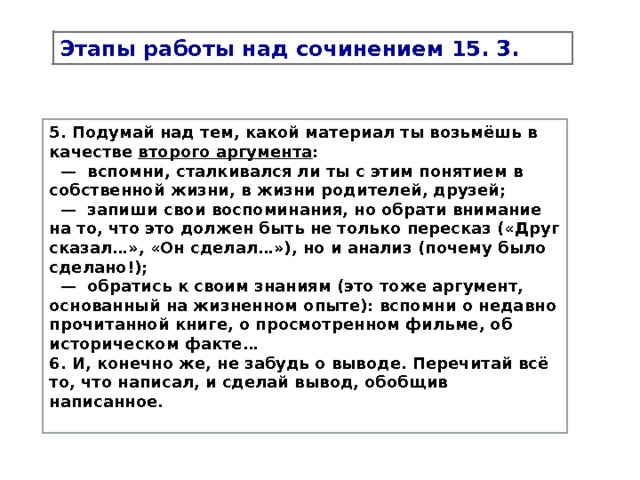 Этапы работы над сочинением 15. 3. 5. Подумай над тем, какой материал ты возьмёшь в качестве второго аргумента : — вспомни, сталкивался ли ты с этим понятием в собственной жизни, в жизни родителей, друзей; — запиши свои воспоминания, но обрати внимание на то, что это должен быть не только пересказ («Друг сказал…», «Он сделал…»), но и анализ (почему было сделано!); — обратись к своим знаниям (это тоже аргумент, основанный на жизненном опыте): вспомни о недавно прочитанной книге, о просмотренном фильме, об историческом факте… 6. И, конечно же, не забудь о выводе. Перечитай всё то, что написал, и сделай вывод, обобщив написанное. 