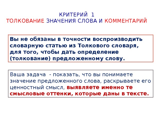 Критерий 1  Толкование значения слова и комментарий Вы не обязаны в точности воспроизводить словарную статью из Толкового словаря, для того, чтобы дать определение (толкование) предложенному слову. Ваша задача - показать, что вы понимаете значение предложенного слова, раскрываете его ценностный смысл, выявляете именно те смысловые оттенки, которые даны в тексте. 